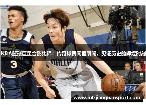 NBA篮球巨星合影集锦:传奇球员同框瞬间,见证历史的辉煌时刻