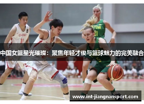 中国女篮星光璀璨：聚焦年轻才俊与篮球魅力的完美融合
