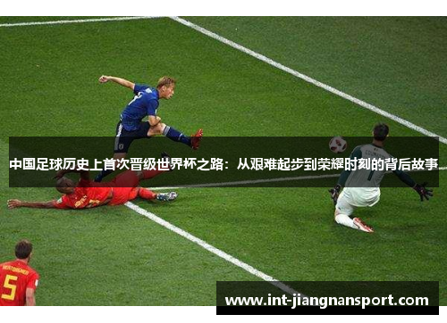 中国足球历史上首次晋级世界杯之路：从艰难起步到荣耀时刻的背后故事