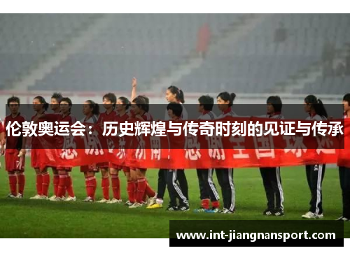 伦敦奥运会:历史辉煌与传奇时刻的见证与传承