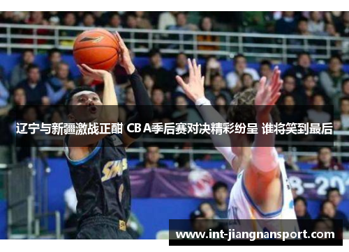 辽宁与新疆激战正酣 CBA季后赛对决精彩纷呈 谁将笑到最后